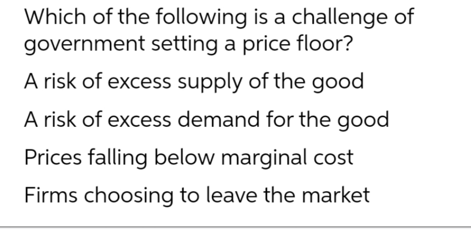 Which of the following is a challenge of
government setting a price floor?
A risk of excess supply of the good
A risk of excess demand for the good
Prices falling below marginal cost
Firms choosing to leave the market