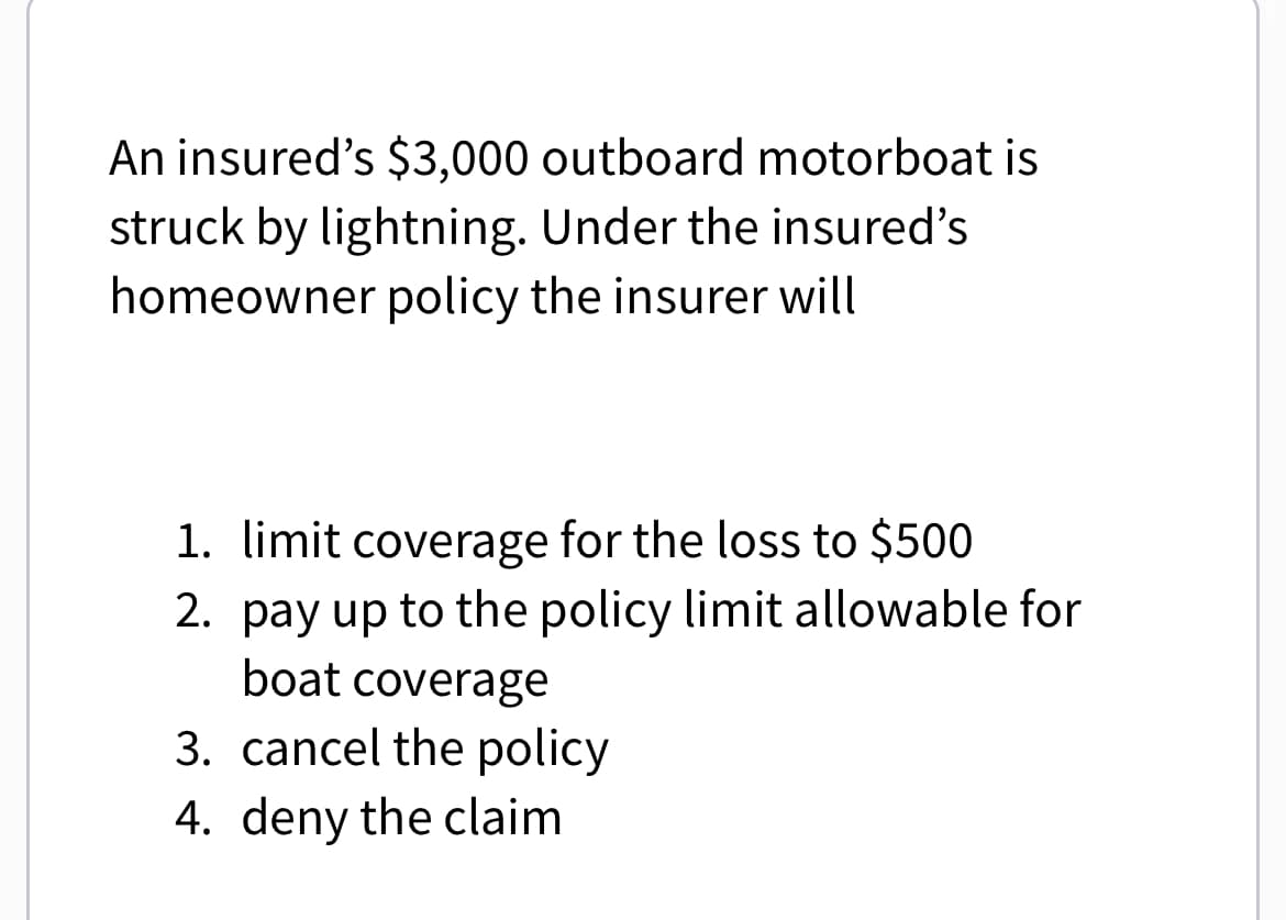 An insured's $3,000 outboard motorboat is
struck by lightning. Under the insured's
homeowner policy the insurer will
1. limit coverage for the loss to $500
2. pay up to the policy limit allowable for
boat coverage
3. cancel the policy
4. deny the claim
