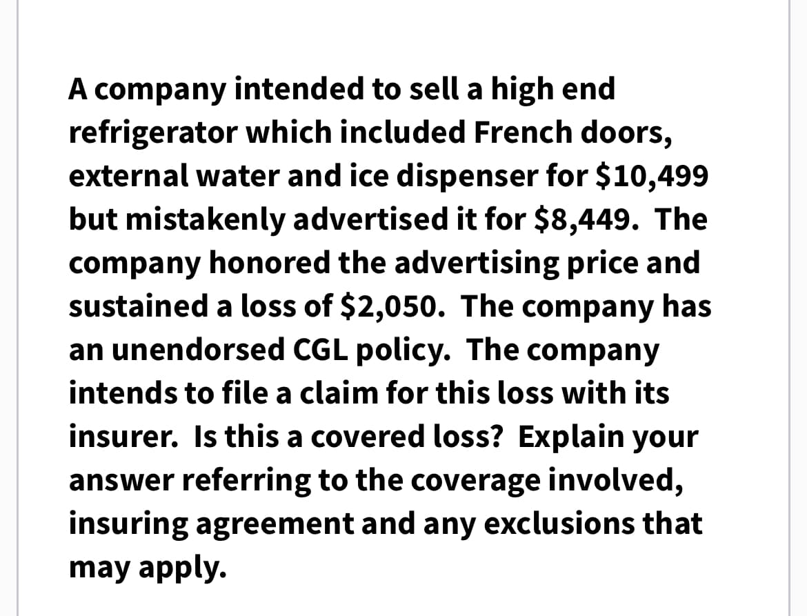 A company intended to sell a high end
refrigerator which included French doors,
external water and ice dispenser for $10,499
but mistakenly advertised it for $8,449. The
company honored the advertising price and
sustained a loss of $2,050. The company has
an unendorsed CGL policy. The company
intends to file a claim for this loss with its
insurer. Is this a covered loss? Explain your
answer referring to the coverage involved,
insuring agreement and any exclusions that
may apply.
