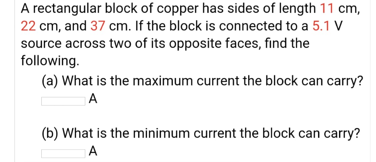 A rectangular block of copper has sides of length 11 cm,
22 cm, and 37 cm. If the block is connected to a 5.1 V
source across two of its opposite faces, find the
following.
(a) What is the maximum current the block can carry?
A
(b) What is the minimum current the block can carry?
A
