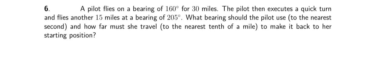 A pilot flies on a bearing of 160° for 30 miles. The pilot then executes a quick turn
and flies another 15 miles at a bearing of 205°. What bearing should the pilot use (to the nearest
second) and how far must she travel (to the nearest tenth of a mile) to make it back to her
6.
arting pecition?
