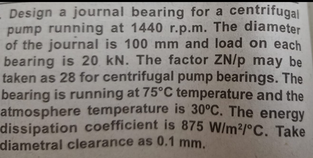 - Design a journal bearing for a centrifugal
pump running at 1440 r.p.m. The diameter
of the journal is 100 mm and load on each
bearing is 20 kN. The factor ZN/p may be
taken as 28 for centrifugal pump bearings. The
bearing is running at 75°C temperature and the
atmosphere temperature is 30°C. The energy
dissipation coefficient is 875 W/m2/°C. Take
diametral clearance as 0.1 mm.
