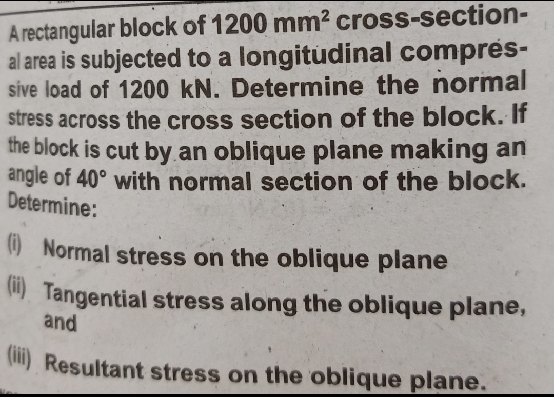 A rectangular block of 1200 mm2 cross-section-
al area is subjected to a longitudinal compres-
sive load of 1200 kN. Determine the normal
stress across the cross section of the block. If
the block is cut by an oblique plane making an
angle of 40° with normal section of the block.
Determine:
O Normal stress on the oblique plane
M) Tangential stress along the oblique plane,
and
() Resultant stress on the oblique plane.
