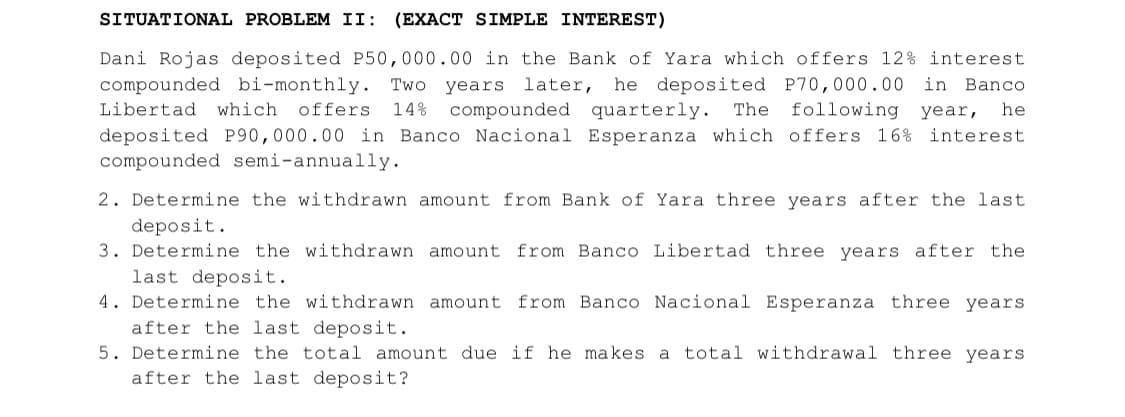 SITUATIONAL PROBLEM II: (EXACT SIMPLE INTEREST)
Dani Rojas deposited P50,000.00 in the Bank of Yara which offers 12% interest.
compounded bi-monthly. Two years later, he deposited P70,000.00 in Banco
Libertad which offers 14% compounded quarterly. The following year, he
deposited P90,000.00 in Banco Nacional Esperanza which offers 16% interest
compounded semi-annually.
2. Determine the withdrawn amount from Bank of Yara three years after the last.
deposit.
3. Determine the withdrawn amount from Banco Libertad three years after the
last deposit.
4. Determine the withdrawn amount from Banco Nacional Esperanza three years
after the last deposit.
5. Determine the total amount due if he makes a total withdrawal three years
after the last deposit?