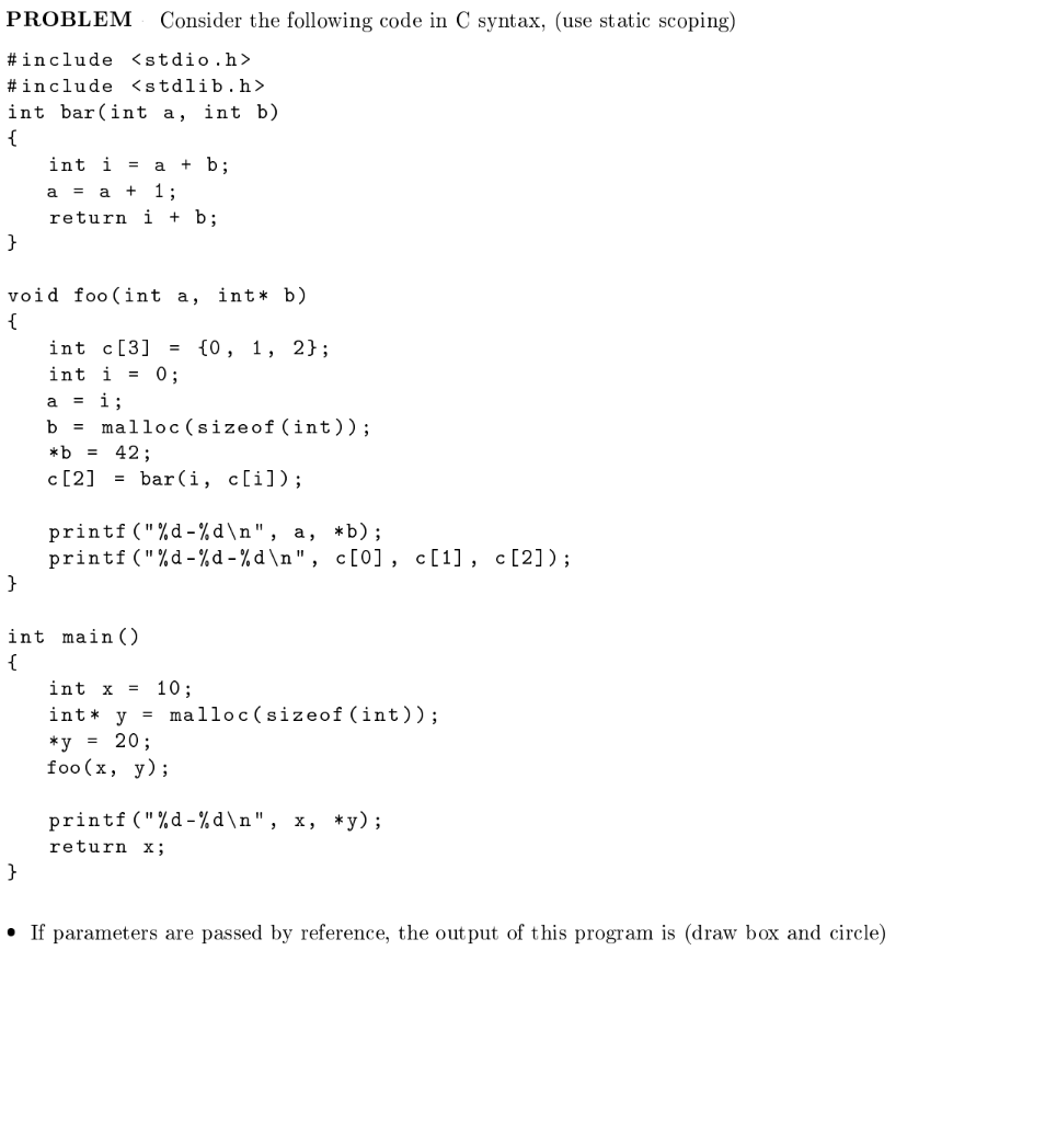 PROBLEM
Consider the following code in C syntax, (use static scoping)
#include <stdio.h>
#include <stdlib.h>
int bar(int a, int b)
{
int i = a + b;
a = a +
1;
return i + b;
}
void foo (int a, int* b)
{
int c[3] = {0, 1, 2};
int i = 0;
a = i;
b = malloc(sizeof (int));
*b = 42;
c[2] = bar(i, c[i]);
printf ("%d-% d \n", a, *b);
printf ("%d-%d - % d \n " , c[0], c[1], c [2]);
}
int main ()
{
int x
10;
int* y = malloc(sizeof (int));
20;
*y =
foo (x, у);
printf ("%d-% d \ n " , x, *y);
return x;
}
• If parameters are passed by reference, the out put of this program is (draw box and circle)
