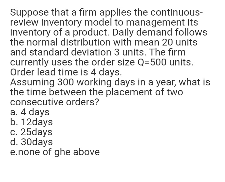 Suppose that a firm applies the continuous-
review inventory model to management its
inventory of a product. Daily demand follows
the normal distribution with mean 20 units
and standard deviation 3 units. The firm
currently uses the order size Q=500 units.
Order lead time is 4 days.
Assuming 300 working days in a year, what is
the time between the placement of two
consecutive orders?
a. 4 days
b. 12days
c. 25days
d. 30days
e.none of ghe above
