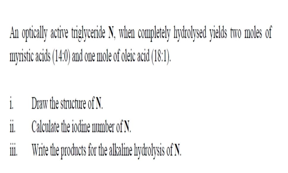 An optical ave rigyenide N, wen completely hydohyed yieds two moles of
myristic acids(140) and one mole of oleic cid (8:1).
i.
i Draw the structure of N.
ii Calculate the iodine number of N.
i Wite the products for he lkalime lydolysis of N.
