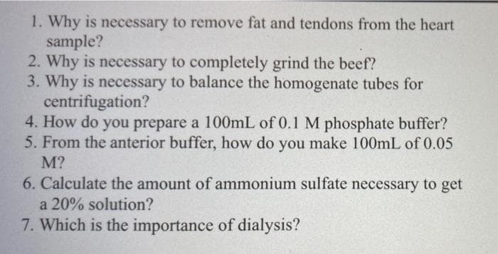 1. Why is necessary to remove fat and tendons from the heart
sample?
2. Why is necessary to completely grind the beef?
3. Why is necessary to balance the homogenate tubes for
centrifugation?
4. How do you prepare a 100mL of 0.1 M phosphate buffer?
5. From the anterior buffer, how do you make 100mL of 0.05
M?
6. Calculate the amount of ammonium sulfate necessary to get
a 20% solution?
7. Which is the importance of dialysis?
