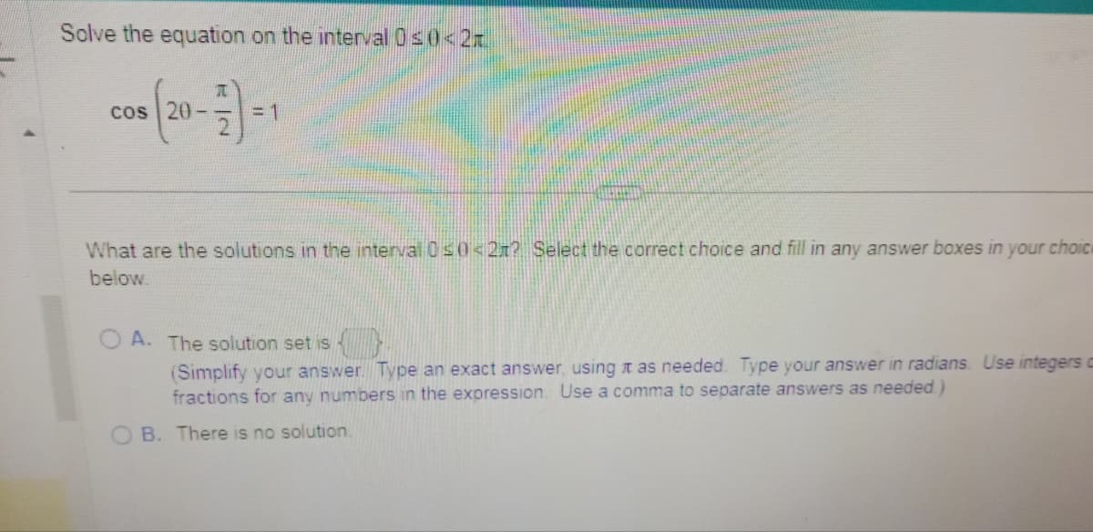 Solve the equation on the interval 0≤0<2
cos
05 (20-7)=1
What are the solutions in the interval 0 ≤0<2n? Select the correct choice and fill in any answer boxes in your choice
below.
A. The solution set is
(Simplify your answer. Type an exact answer, using as needed. Type your answer in radians. Use integers c
fractions for any numbers in the expression. Use a comma to separate answers as needed.)
B. There is no solution.