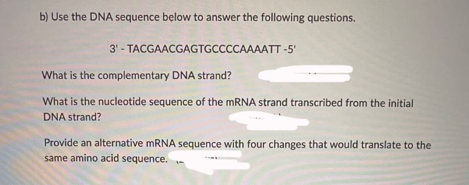 b) Use the DNA sequence bęlow to answer the following questions.
3' - TACGAACGAGTGCCCCAAAATT -5'
What is the complementary DNA strand?
What is the nucleotide sequence of the mRNA strand transcribed from the initial
DNA strand?
Provide an alternative mRNA sequence with four changes that would translate to the
same amino acid sequence.
