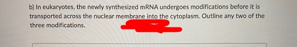 b) In eukaryotes, the newly synthesized MRNA undergoes modifications before it is
transported across the nuclear membrane into the cytoplasm. Outline any two of the
three modifications.
