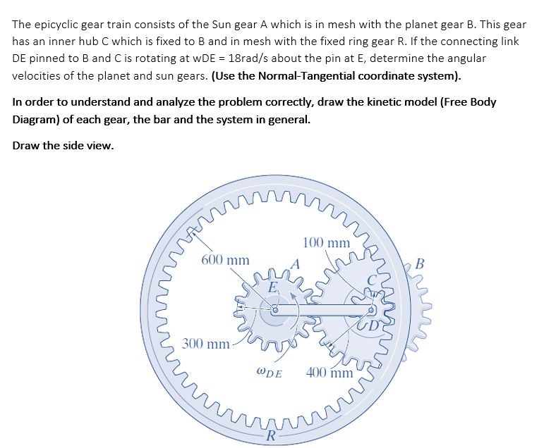 The epicyclic gear train consists of the Sun gear A which is in mesh with the planet gear B. This gear
has an inner hub C which is fixed to B and in mesh with the fixed ring gear R. If the connecting link
DE pinned to B and C is rotating at wDE = 18rad/s about the pin at E, determine the angular
velocities of the planet and sun gears. (Use the Normal-Tangential coordinate system).
In order to understand and analyze the problem correctly, draw the kinetic model (Free Body
Diagram) of each gear, the bar and the system in general.
Draw the side view.
100 mm
600 mm
В
E,
300 mm-
@DE
400 mm
marr
FR
