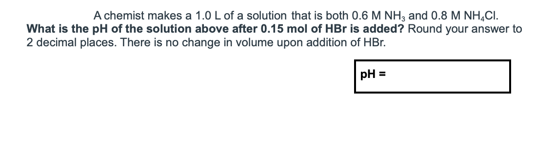 A chemist makes a 1.0 L of a solution that is both 0.6 M NH3 and 0.8 M NH¼CI.
What is the pH of the solution above after 0.15 mol of HBr is added? Round your answer to
2 decimal places. There is no change in volume upon addition of HBr.
pH =

