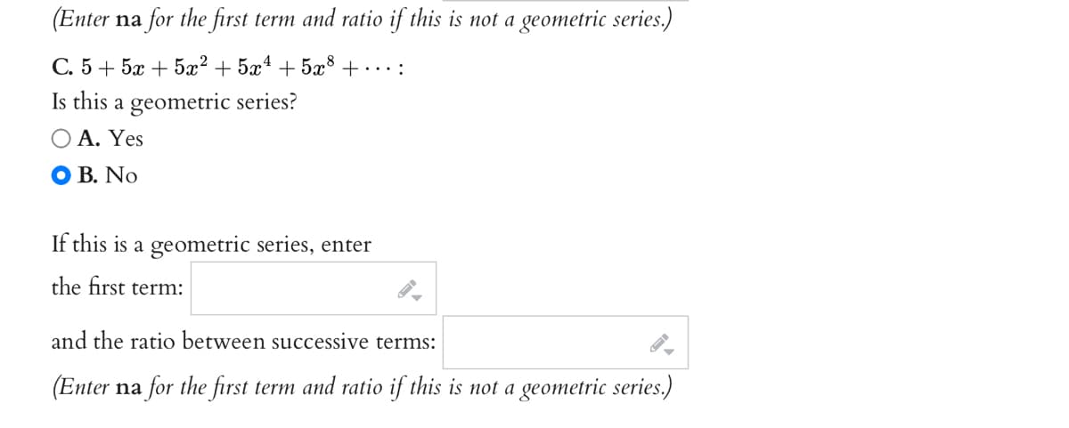 (Enter na for the first term and ratio if this is not a geometric series.)
С.5 + 5ӕ + 522
+ 5x4 + 5x° +……:
Is this a geometric series?
Ο Α. Yes
O B. No
If this is a geometric series, enter
the first term:
and the ratio between successive terms:
(Enter na for the first term and ratio if this is not a geometric series.)
