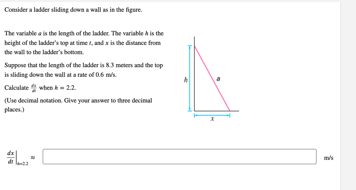 Consider a ladder sliding down a wall as in the figure.
The variable a is the length of the ladder. The variable h is the
height of the ladder's top at time t, and x is the distance from
the wall to the ladder's bottom.
Suppose that the length of the ladder is 8.3 meters and the top
is sliding down the wall at a rate of 0.6 m/s.
h
a
Calculate dx when h = 2.2.
(Use decimal notation. Give your answer to three decimal
places.)
dx
m/s
dt \h=2.2

