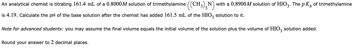 An analytical chemist is titrating 161.4 mL of a 0.8000M solution of trimethylamine ((CH,) N) with a 0.8900M solution of HIO3. The p K, of trimethylamine
3
is 4.19. Calculate the pH of the base solution after the chemist has added 161.5 mL of the HIO, solution to it.
3.
Note for advanced students: you may assume the final volume equals the initial volume of the solution plus the volume of HIO, solution added.
Round your answer to 2 decimal places.

