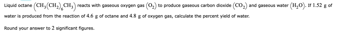 Liquid octane (CH3(CH,) CH3) reacts with gaseous oxygen gas (02) to produce gaseous carbon dioxide (CO2) and gaseous water (H,0). If 1.52 g of
water is produced from the reaction of 4.6 g of octane and 4.8 g of oxygen gas, calculate the percent yield of water.
Round your answer to 2 significant figures.
