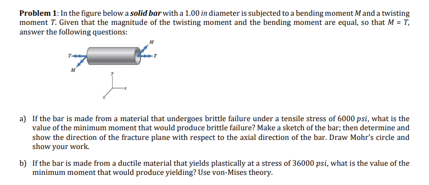 Problem 1: In the figure below a solid bar with a 1.00 in diameter is subjected to a bending moment M and a twisting
moment T. Given that the magnitude of the twisting moment and the bending moment are equal, so that M = T₁
answer the following questions:
M
a) If the bar is made from a material that undergoes brittle failure under a tensile stress of 6000 psi, what is the
value of the minimum moment that would produce brittle failure? Make a sketch of the bar; then determine and
show the direction of the fracture plane with respect to the axial direction of the bar. Draw Mohr's circle and
show your work.
b) If the bar is made from a ductile material that yields plastically at a stress of 36000 psi, what is the value of the
minimum moment that would produce yielding? Use von-Mises theory.