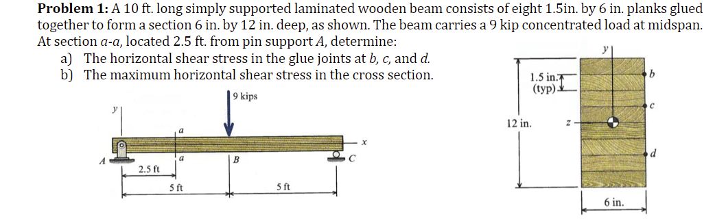 Problem 1: A 10 ft. long simply supported laminated wooden beam consists of eight 1.5in. by 6 in. planks glued
together to form a section 6 in. by 12 in. deep, as shown. The beam carries a 9 kip concentrated load at midspan.
At section a-a, located 2.5 ft. from pin support A, determine:
a) The horizontal shear stress in the glue joints at b, c, and d.
b) The maximum horizontal shear stress in the cross section.
9 kips
A
2.5 ft
a
5 ft
B
5 ft
O
1.5 in.
(typ)
12 in.
6 in.
b
с
d