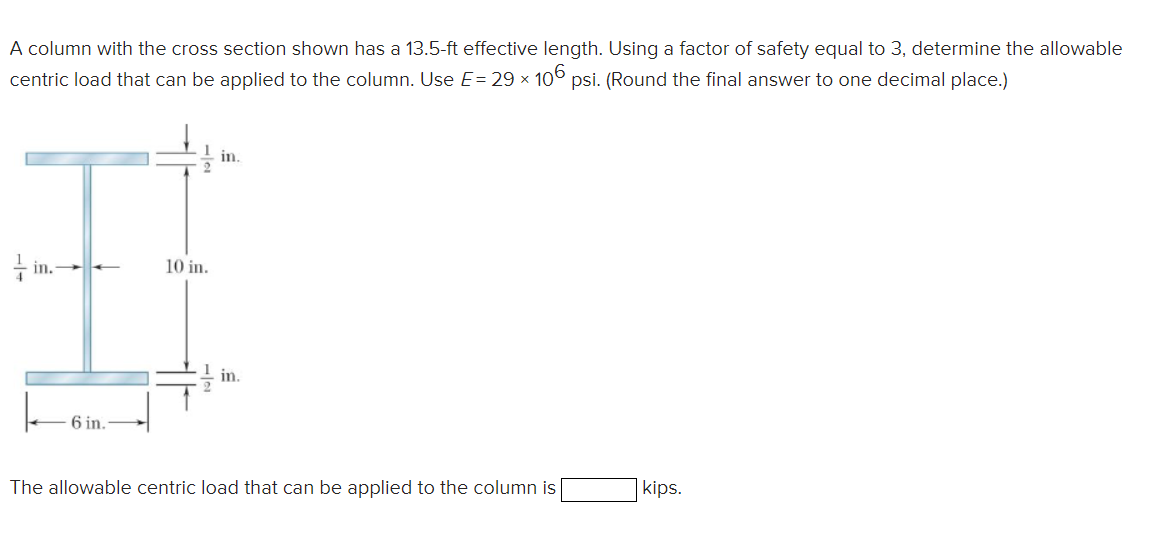 A column with the cross section shown has a 13.5-ft effective length. Using a factor of safety equal to 3, determine the allowable
centric load that can be applied to the column. Use E= 29 × 106 psi. (Round the final answer to one decimal place.)
in.-
6 in.
10 in.
in.
in.
The allowable centric load that can be applied to the column is
kips.