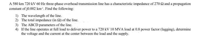 A 580 km 720 kV 60 Hz three-phase overhead transmission line has a characteristic impedance of 270 2 and a propagation
constant of j0.002 km'. Find the following:
1) The wavelength of the line.
2) The total impedance (in 2) of the line.
3) The ABCD parameters of the line.
4) If the line operates at full load to deliver power to a 720 kv 10 MVA load at 0.8 power factor (lagging), determine
the voltage and the current at the center between the load and the supply.
