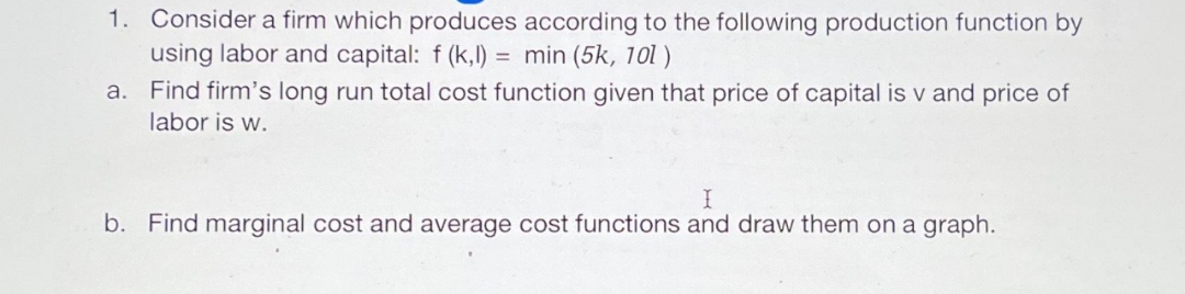 1. Consider a firm which produces according to the following production function by
using labor and capital: f(k,l) = min (5k, 101)
a. Find firm's long run total cost function given that price of capital is v and price of
labor is w.
I
b. Find marginal cost and average cost functions and draw them on a graph.