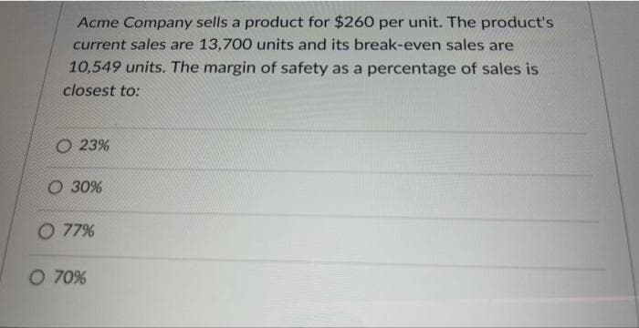 Acme Company sells a product for $260 per unit. The product's
current sales are 13,700 units and its break-even sales are
10,549 units. The margin of safety as a percentage of sales is
closest to:
O 23%
O 30%
O 77%
O 70%