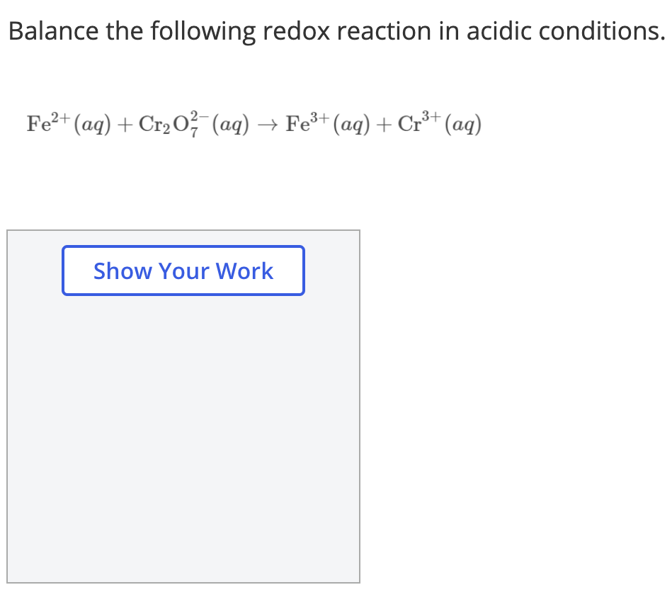 Balance the following redox reaction in acidic conditions.
Fe?+ (aq) + Cr2 o² (aq) → Fe³+ (aq) + Cr³+ (aq)
Show Your Work
