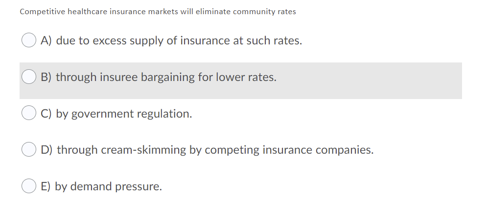 Competitive healthcare insurance markets will eliminate community rates
A) due to excess supply of insurance at such rates.
B) through insuree bargaining for lower rates.
C) by government regulation.
D) through cream-skimming by competing insurance companies.
E) by demand pressure.
