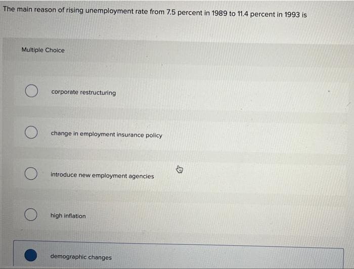 The main reason of rising unemployment rate from 7.5 percent in 1989 to 11.4 percent in 1993 is
Multiple Choice
O corporate restructuring
change in employment insurance policy
introduce new employment agencies
high inflation
demographic changes
