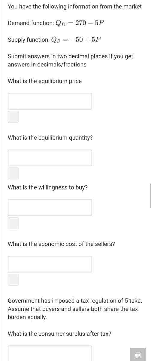 You have the following information from the market
Demand function: Qp = 270 – 5P
Supply function: Qs =
= -50 + 5P
Submit answers in two decimal places if you get
answers in decimals/fractions
What is the equilibrium price
What is the equilibrium quantity?
What is the willingness to buy?
What is the economic cost of the sellers?
Government has imposed a tax regulation of 5 taka.
Assume that buyers and sellers both share the tax
burden equally.
What is the consumer surplus after tax?

