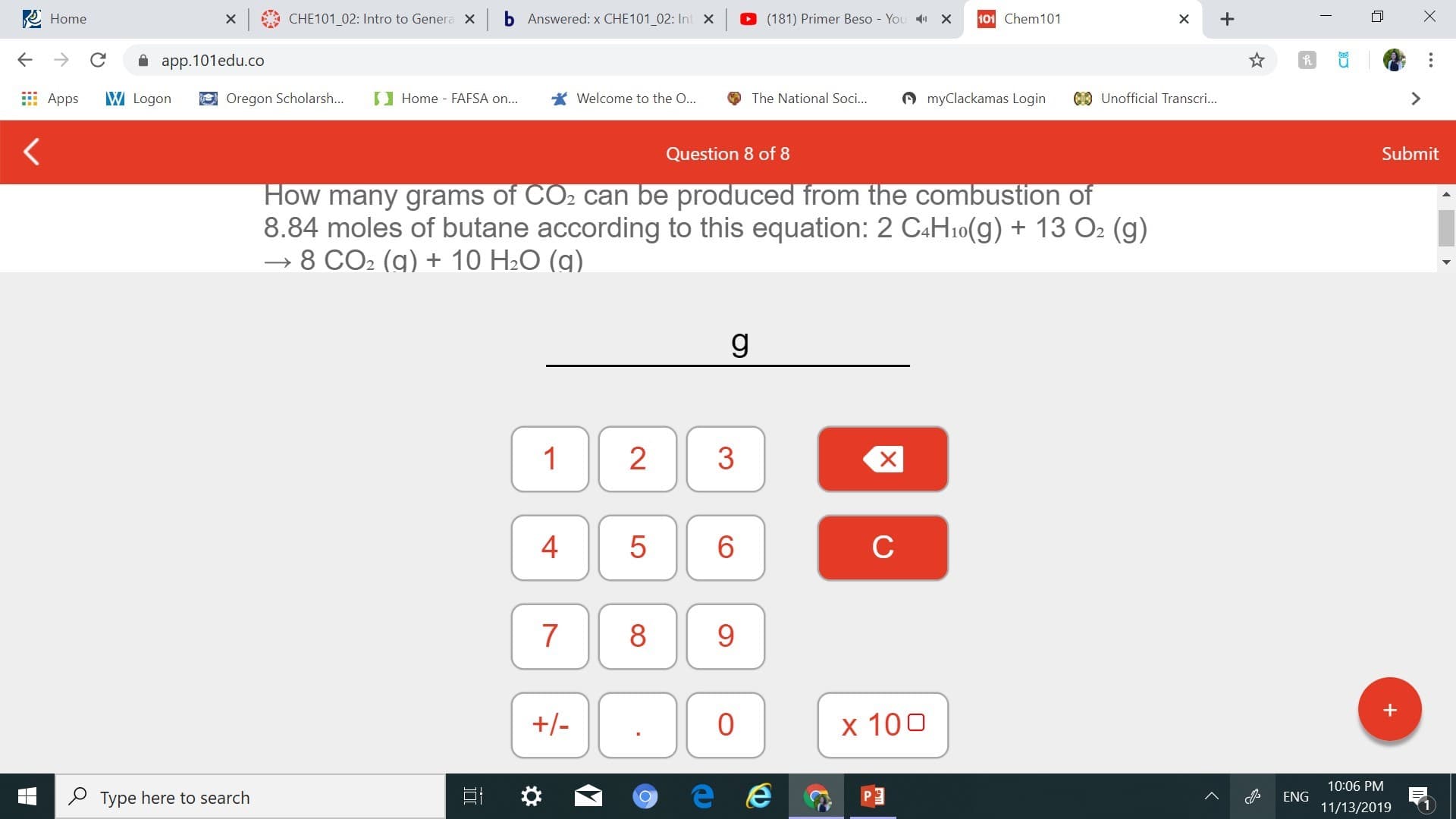 Home
CHE101 02: Intro to Genera X
b
Answered: x CHE101_02: Int X
(181) Primer Beso - You
101 Chem 101
х
X
app.101edu.co
myClackamas Login
CUnofficial Transcri...
W Logon
Oregon Scholarsh...
Home FAFSA on...
Welcome to the ...
The National Soci...
Apps
Submit
Question 8 of 8
How many grams of CO2 can be produced from the combustion of
8.84 moles of butane according to this equation: 2 CAH10(g)13 O2 (g)
8 CO2 (g) + 10 H2O (g)
g
1
2
6
с
7
8
+/-
0
x 100
10:06 PM
Type here to search
ENG
11/13/2019
X
+
LO
