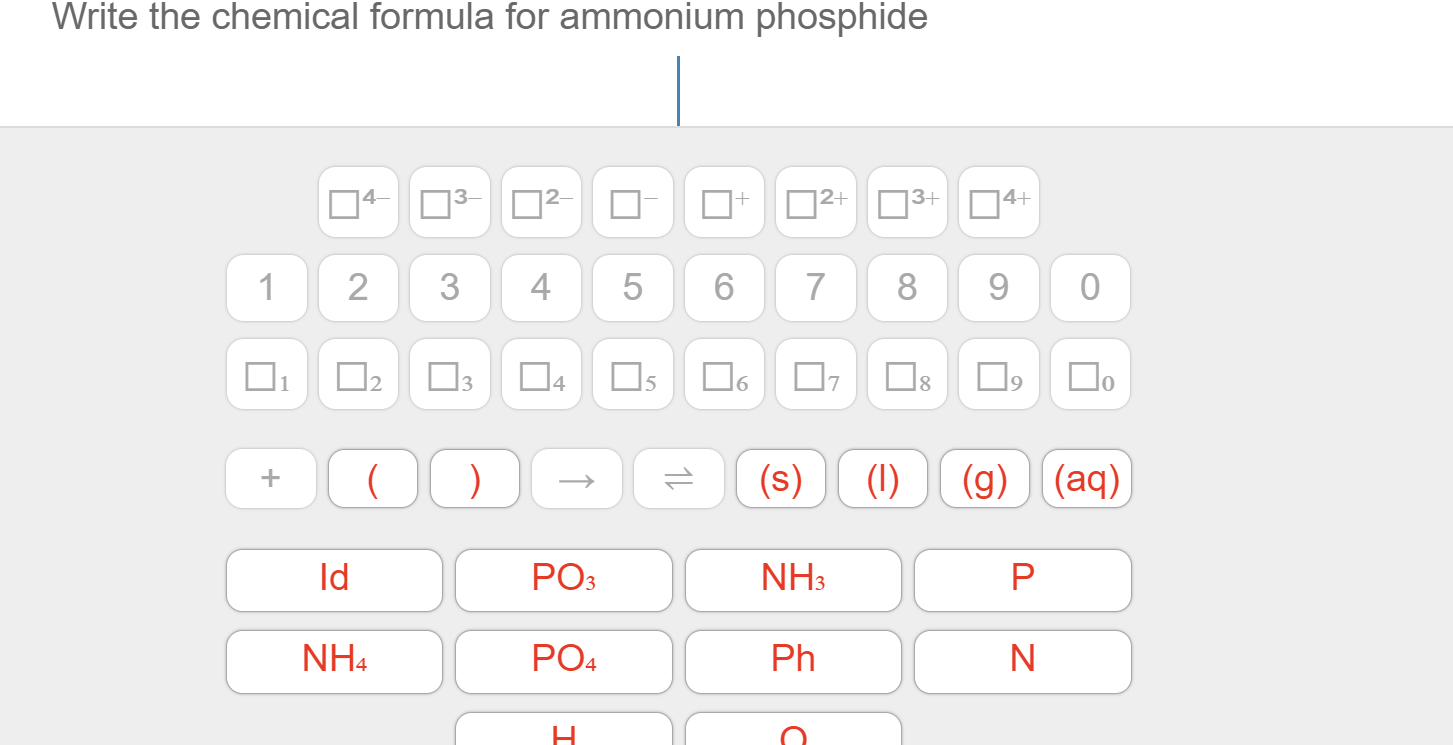 Write the chemical formula for ammonium phosphide
|3+ 4+
3 2
2+
1
2
3
5
6
7
8
9
0
1
3
5
7
(aq)
(s)
(1)
(g)
PO3
ld
NH3
P
PO4
NH4
Ph
Z
LO
