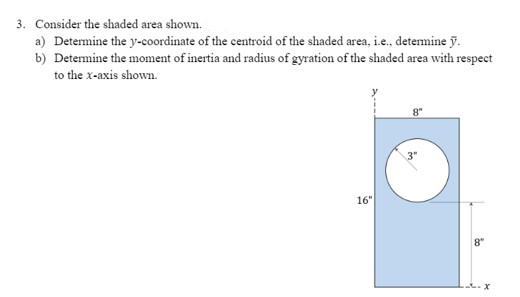 3. Consider the shaded area shown.
a) Determine the y-coordinate of the centroid of the shaded area, i.e., detemine y.
b) Determine the moment of inertia and radius of gyration of the shaded area with respect
to the x-axis shown.
y
8"
3"
16"
8"
