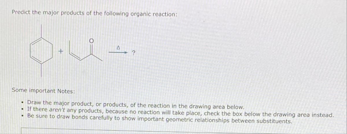 Predict the major products of the following organic reaction:
__A_, ?
Some important Notes:
• Draw the major product, or products, of the reaction in the drawing area below.
.
If there aren't any products, because no reaction will take place, check the box below the drawing area instead.
Be sure to draw bonds carefully to show important geometric relationships between substituents.