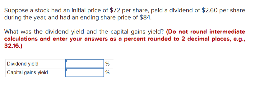 Suppose a stock had an initial price of $72 per share, paid a dividend of $2.60 per share
during the year, and had an ending share price of $84.
What was the dividend yield and the capital gains yield? (Do not round intermediate
calculations and enter your answers as a percent rounded to 2 decimal places, e.g.,
32.16.)
Dividend yield
Capital gains yield
%
%