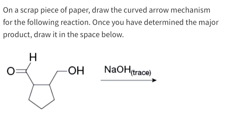 On a scrap piece of paper, draw the curved arrow mechanism
for the following reaction. Once you have determined the major
product, draw it in the space below.
H
-OH
NaOH(trace)