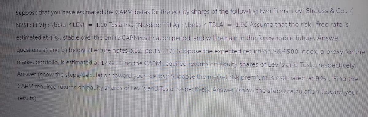 Suppose that you have estimated the CAPM betas for the equity shares of the following two firms: Levi Strauss & Co. (
NYSE: LEVI): \beta ^ LEVI = 1.10 Tesla Inc. (Nasdaq: TSLA) : \beta ^ TSLA = 1.90 Assume that the risk - free rate is
estimated at 4%, stable over the entire CAPM estimation period, and will remain in the foreseeable future. Answer
questions a) and b) below. (Lecture notes p.12, pp.15-17) Suppose the expected return on S&P 500 index, a proxy for the
market portfolio, is estimated at 17%. Find the CAPM required returns on equity shares of Levi's and Tesla, respectively.
Answer (show the steps/calculation toward your results): Suppose the market risk premium is estimated at 9%. Find the
CAPM required returns on equity shares of Levi's and Tesla, respectively. Answer (show the steps/calculation toward your
results):