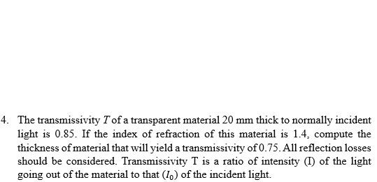 4. The transmissivity T of a transparent material 20 mm thick to normally incident
light is 0.85. If the index of refraction of this material is 1.4, compute the
thickness of material that will yield a transmissivity of 0.75. All reflection losses
should be considered. Transmissivity T is a ratio of intensity (I) of the light
going out of the material to that (Io) of the incident light.
