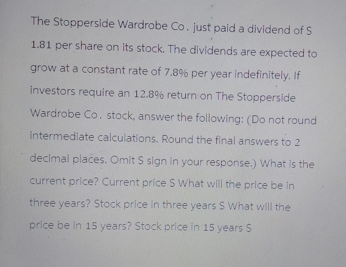 The Stopperside Wardrobe Co. just paid a dividend of $
1.81 per share on its stock. The dividends are expected to
grow at a constant rate of 7.8% per year indefinitely. If
investors require an 12.8% return on The Stopperside
Wardrobe Co. stock, answer the following: (Do not round
intermediate calculations. Round the final answers to 2
decimal places. Omit S sign in your response.) What is the
current price? Current price S What will the price be in
three years? Stock price in three years S What will the
price be in 15 years? Stock price in 15 years S