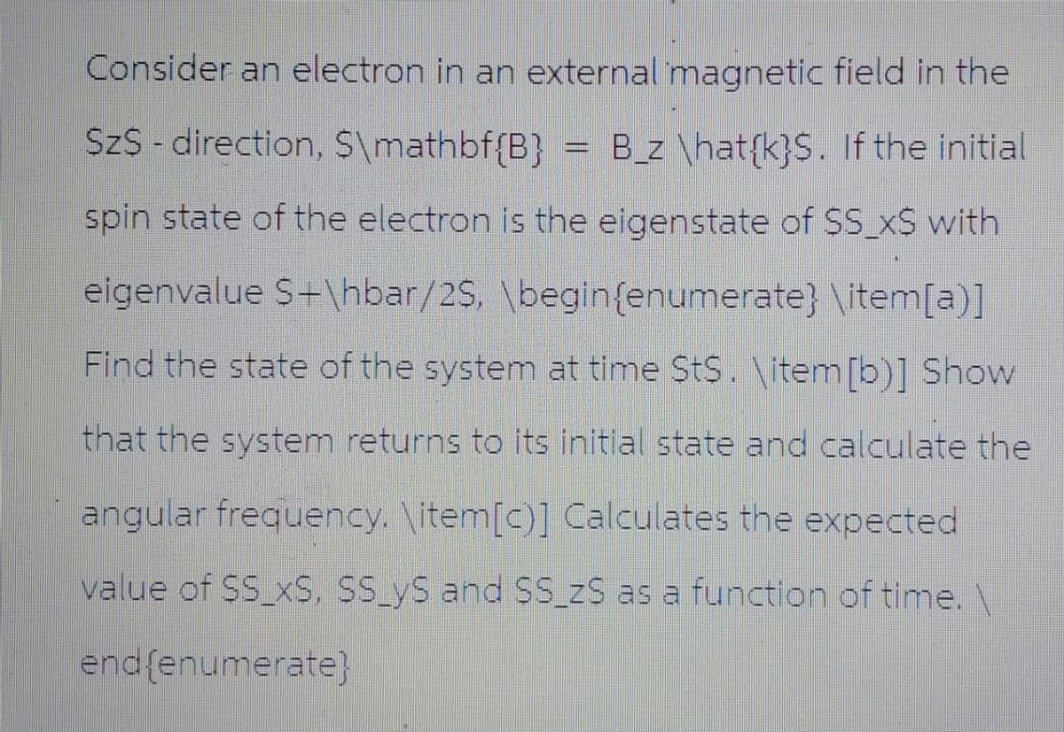 Consider an electron in an external magnetic field in the
SzS-direction, $\mathbf{B} B_z \hat{k}S. If the initial
spin state of the electron is the eigenstate of SS_x$ with
eigenvalue S+\hbar/2$, \begin{enumerate} \item[a)]
Find the state of the system at time St$. \item [b)] Show
that the system returns to its initial state and calculate the
angular frequency. \item [c)] Calculates the expected
value of SS_XS, SS_yS and SS_ZS as a function of time. \
end {enumerate}