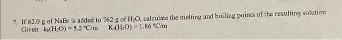7. If 62.0 g of NaBr is added to
ke(H₂O) = 5.2 °C/m
Given
762 g of H₂O, calculate the melting and boiling points of the resulting solution
K(H₂O) = 1.86 °C/m