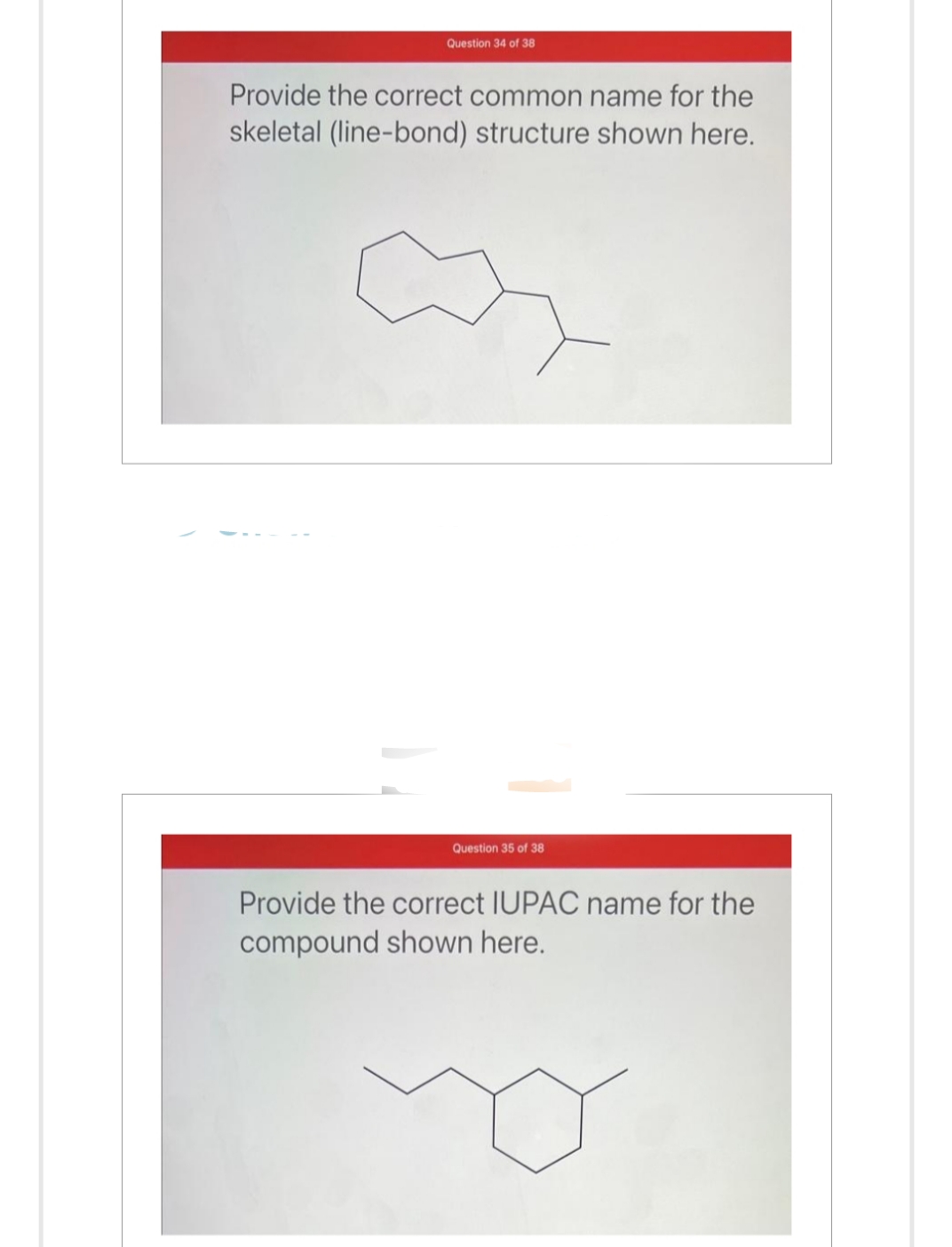 Question 34 of 38
Provide the correct common name for the
skeletal (line-bond) structure shown here.
Question 35 of 38
Provide the correct IUPAC name for the
compound shown here.
o