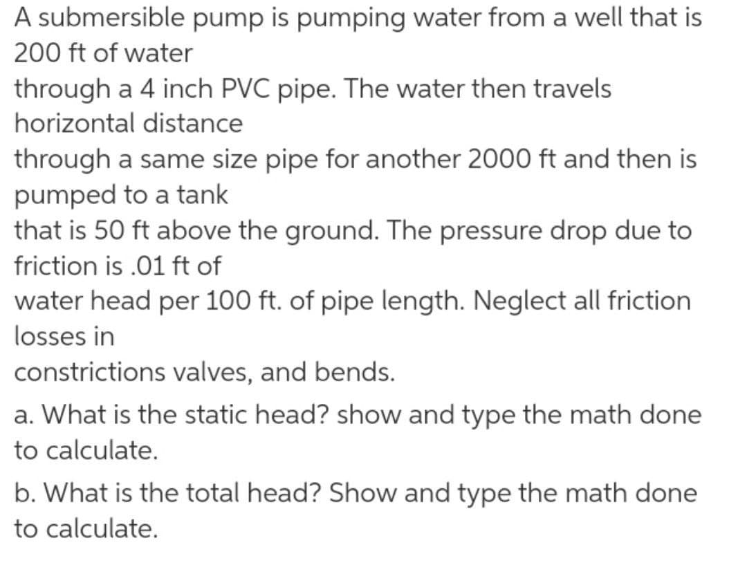 A submersible pump is pumping water from a well that is
200 ft of water
through a 4 inch PVC pipe. The water then travels
horizontal distance
through a same size pipe for another 2000 ft and then is
pumped to a tank
that is 50 ft above the ground. The pressure drop due to
friction is .01 ft of
water head per 100 ft. of pipe length. Neglect all friction
losses in
constrictions valves, and bends.
a. What is the static head? show and type the math done
to calculate.
b. What is the total head? Show and type the math done
to calculate.
