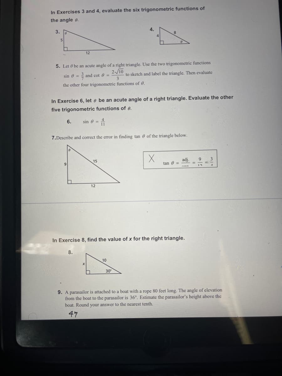In Exercises 3 and 4, evaluate the six trigonometric functions of
the angle e.
3.
4.
12
5. Let 0 be an acute angle of a right triangle. Use the two trigonometric functions
210
to sketch and label the triangle. Then evaluate
3
sin e = 2 and cot 0 =
the other four trigonometric functions of 0.
In Exercise 6, let e be an acute angle of a right triangle. Evaluate the other
five trigonometric functions of e.
6.
sin e =
7.Describe and correct the error in finding tan 0 of the triangle below.
15
adj.
tan 0 =
9.
12
In Exercise 8, find the value of x for the right triangle.
8.
10
30
9. A parasailor is attached to a boat with a rope 80 feet long. The angle of elevation
from the boat to the parasailor is 36°. Estimate the parasailor's height above the
boat. Round your answer to the nearest tenth.
47
