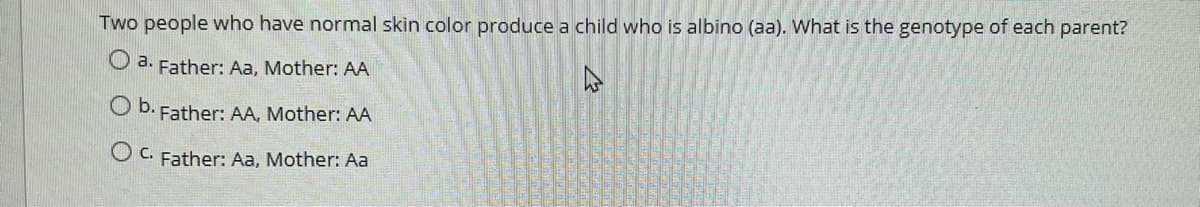 Two people who have normal skin color produce a child who is albino (aa). What is the genotype of each parent?
O a. Father: Aa, Mother: AA
O b. Father: AA, Mother: AA
Father: Aa, Mother: Aa
