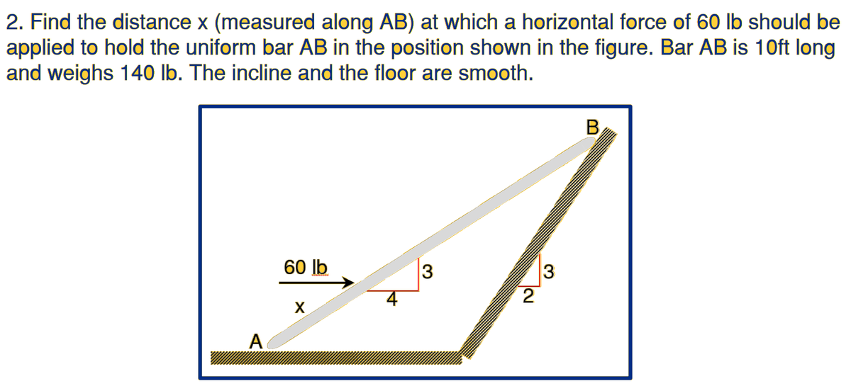 2. Find the distance x (measured along AB) at which a horizontal force of 60 lb should be
applied to hold the uniform bar AB in the position shown in the figure. Bar AB is 10ft long
and weighs 140 lb. The incline and the floor are smooth.
B,
60 Ib
3
2
X
A
