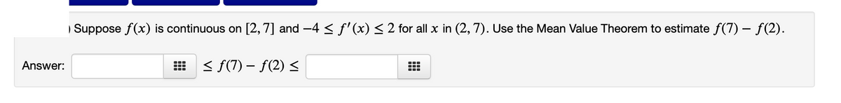| Suppose f(x) is continuous on [2,7] and -4 < f'(x) < 2 for all x in (2, 7). Use the Mean Value Theorem to estimate f(7) – f(2).
Answer:
< f(7) – f(2) <
