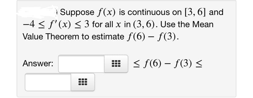 i Suppose f(x) is continuous on [3, 6] and
-4 < f'(x) < 3 for all x in (3, 6). Use the Mean
Value Theorem to estimate f(6) – f(3).
-
Answer:
< f(6) – f(3) <
