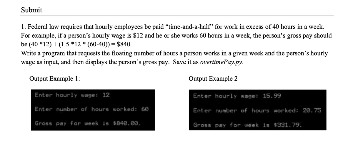 Submit
1. Federal law requires that hourly employees be paid “time-and-a-half’ for work in excess of 40 hours in a week.
For example, if a person's hourly wage is $12 and he or she works 60 hours in a week, the person's gross pay should
be (40 *12) + (1.5 *12 * (60-40)) = $840.
Write a program that requests the floating number of hours a person works in a given week and the person's hourly
wage as input, and then displays the person's gross pay. Save it as overtimePay.py.
Output Example 1:
Output Example 2
Enter hourly wage: 12
Enter hourly wage: 15.99
Enter number of hours worked: 60
Enter number of hours worked: 20.75
Gross pay for week is $840.00,
Gross pay for week is $331.79.
